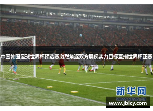 中国韩国足球世界杯预选赛激烈角逐双方展现实力目标直指世界杯正赛