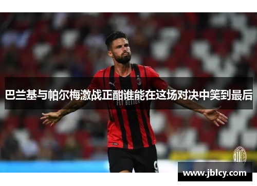 巴兰基与帕尔梅激战正酣谁能在这场对决中笑到最后