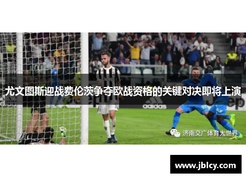尤文图斯迎战费伦茨争夺欧战资格的关键对决即将上演